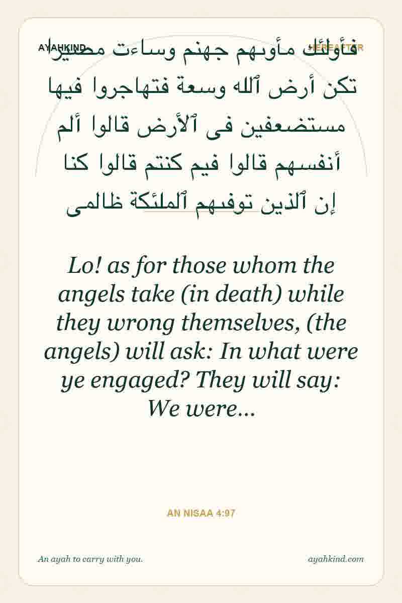 Lo! as for those whom the angels take (in death) while they wrong themselves, (the angels) will ask: In what were ye engaged? They will say: We were… — An Nisaa 4:97