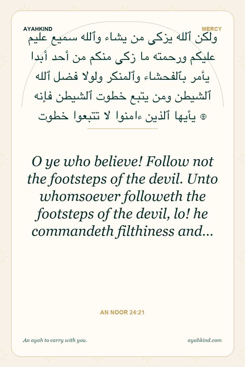 O ye who believe! Follow not the footsteps of the devil. Unto whomsoever followeth the footsteps of the devil, lo! he commandeth filthiness and… — An Noor 24:21