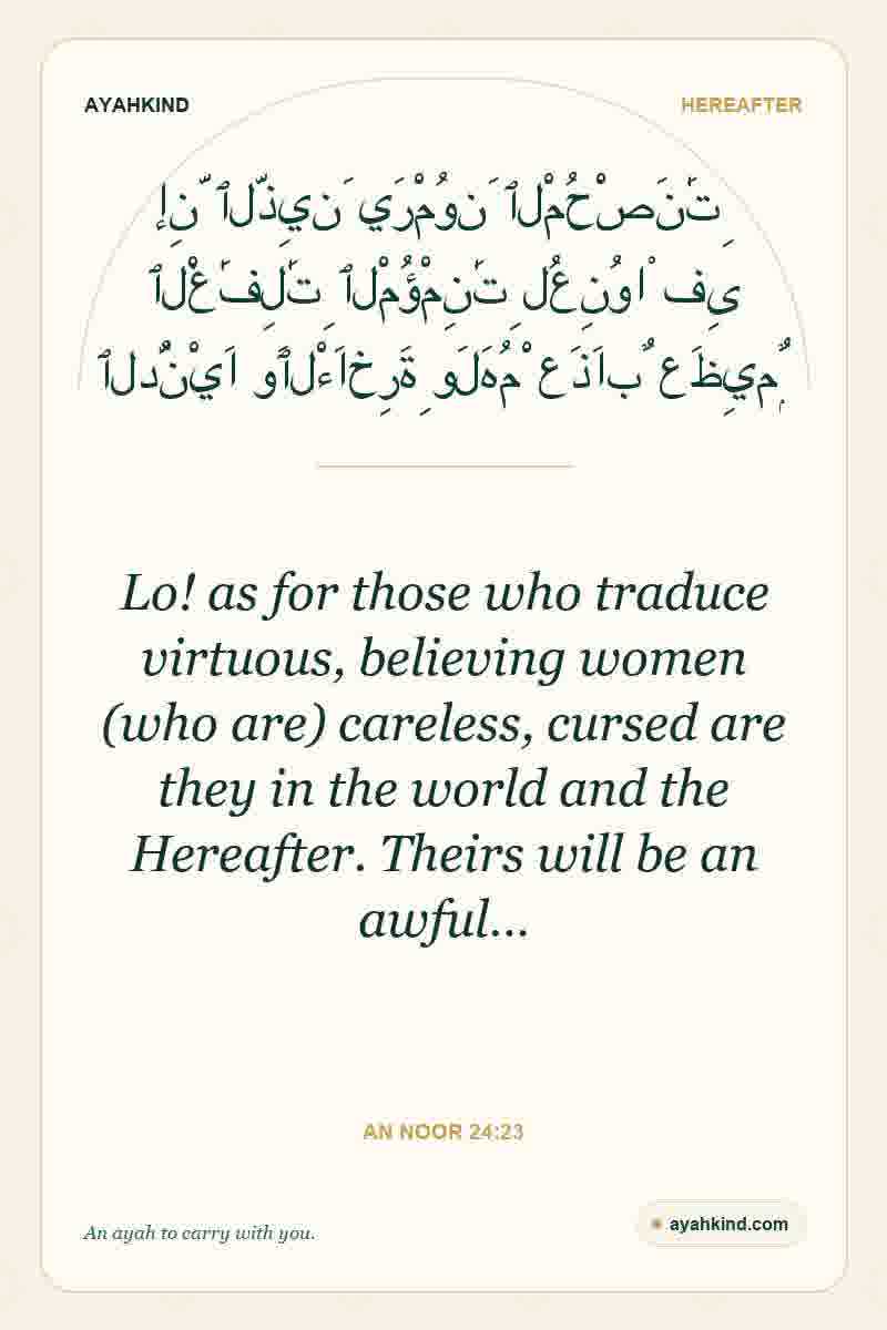 Lo! as for those who traduce virtuous, believing women (who are) careless, cursed are they in the world and the Hereafter. Theirs will be an awful… — An Noor 24:23