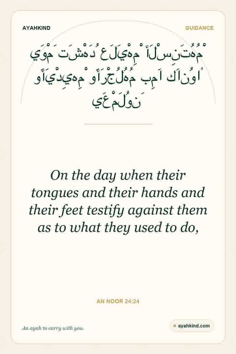 On the day when their tongues and their hands and their feet testify against them as to what they used to do, — An Noor 24:24