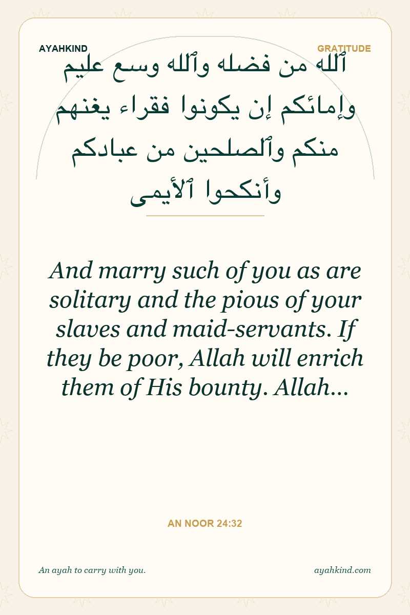 And marry such of you as are solitary and the pious of your slaves and maid-servants. If they be poor, Allah will enrich them of His bounty. Allah… — An Noor 24:32