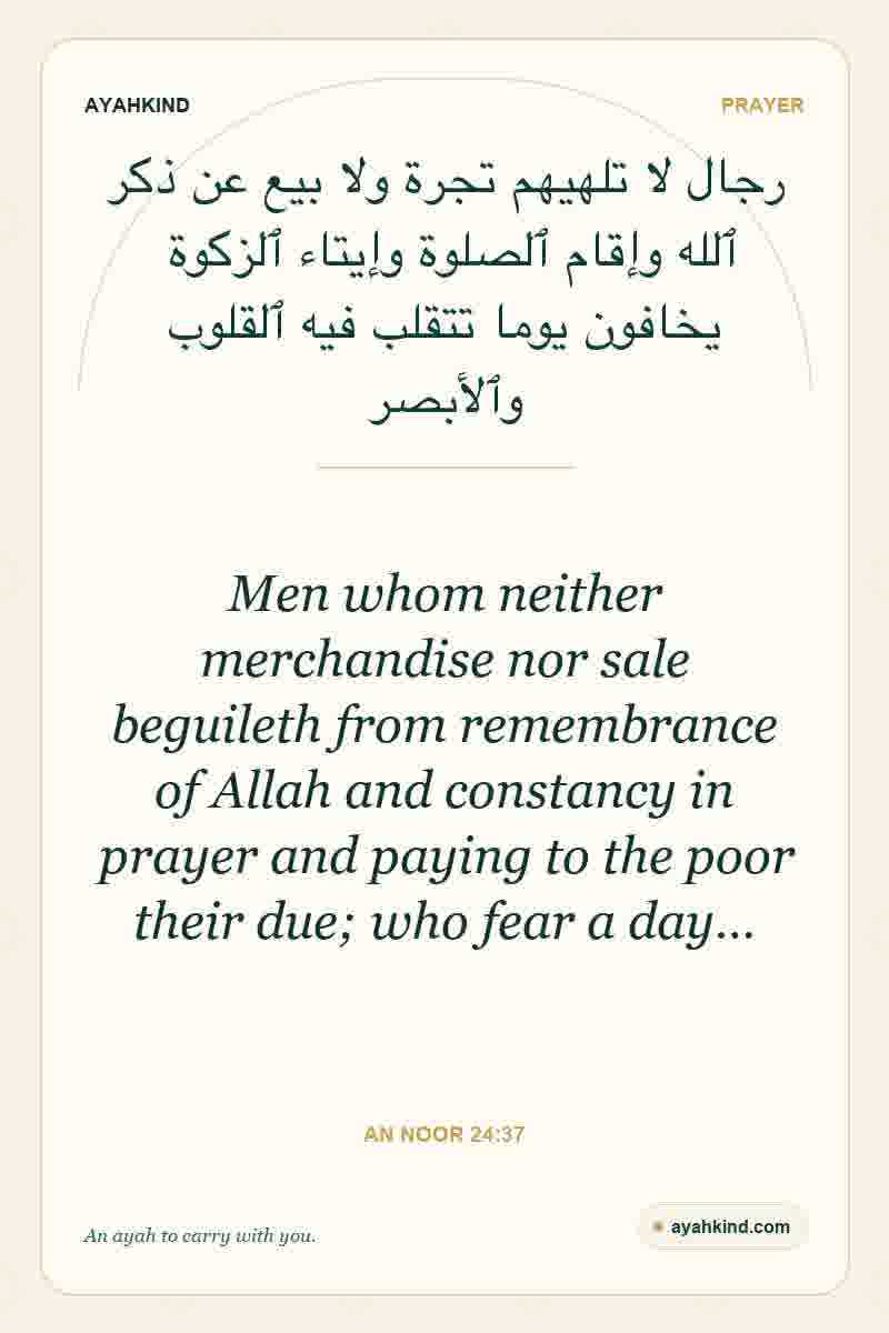 Men whom neither merchandise nor sale beguileth from remembrance of Allah and constancy in prayer and paying to the poor their due; who fear a day… — An Noor 24:37