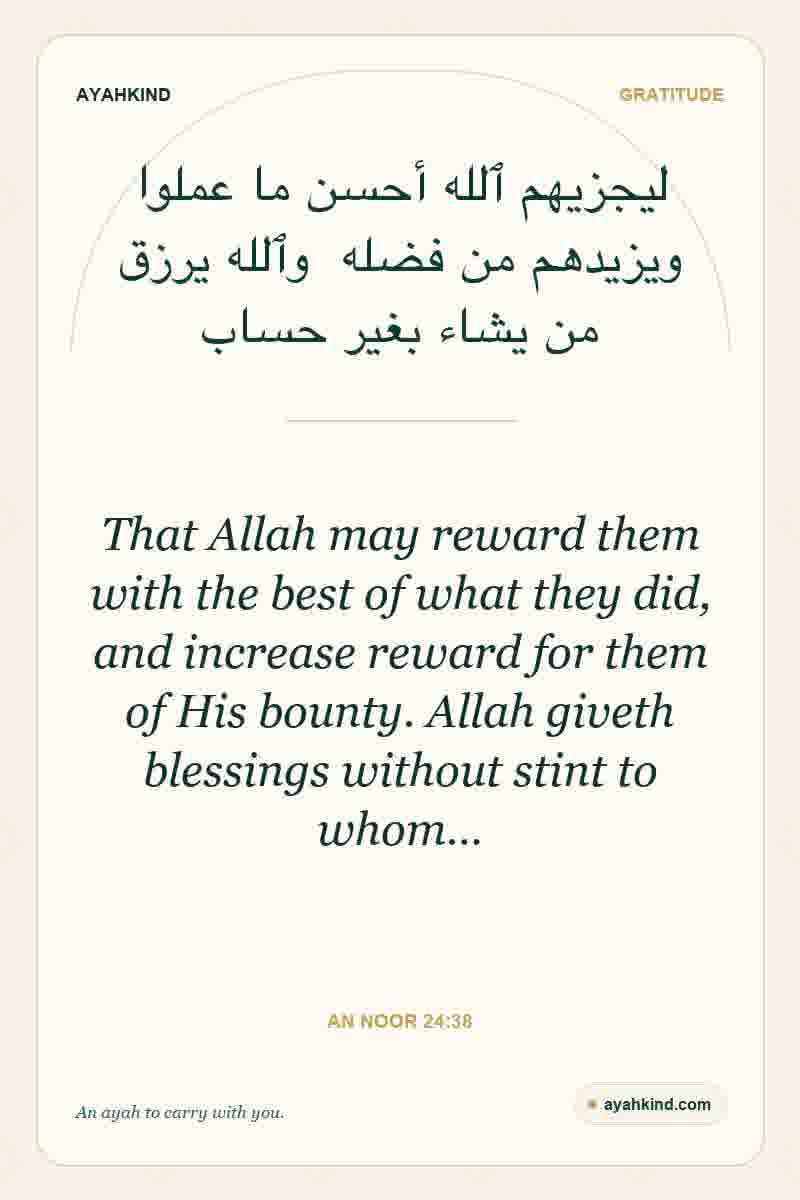 That Allah may reward them with the best of what they did, and increase reward for them of His bounty. Allah giveth blessings without stint to whom… — An Noor 24:38