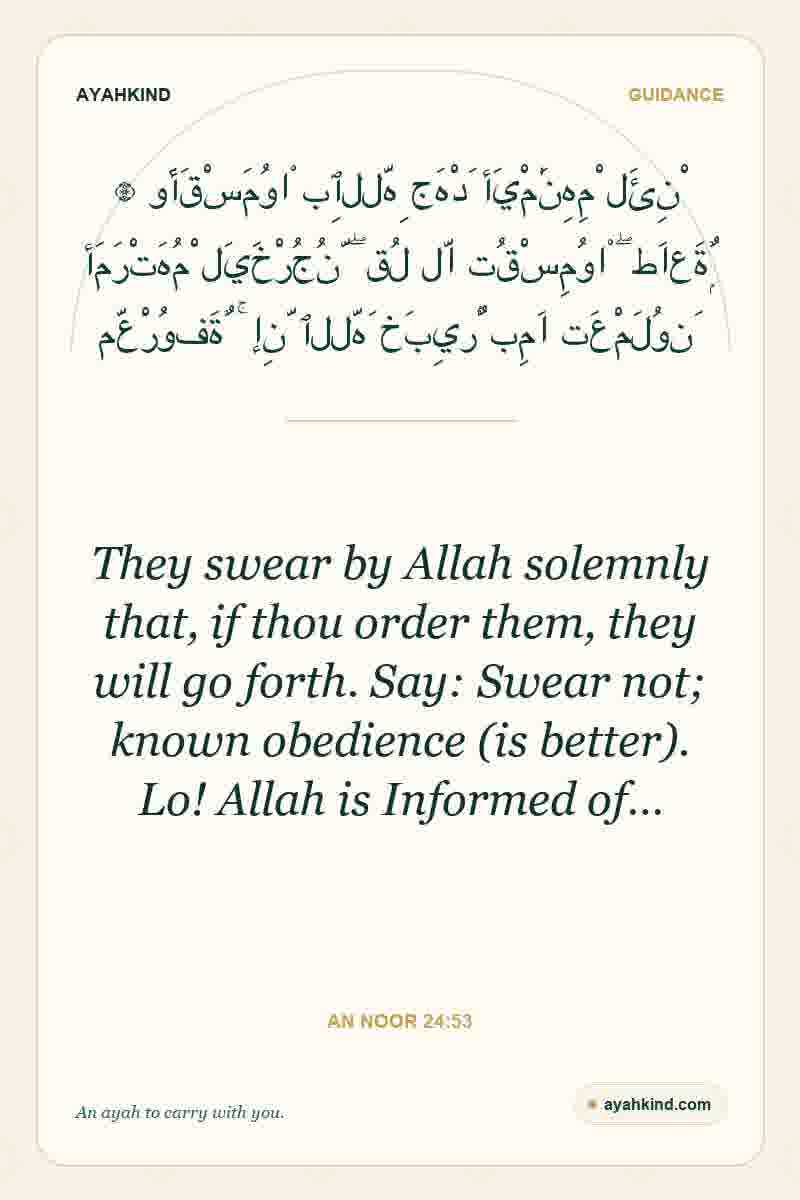 They swear by Allah solemnly that, if thou order them, they will go forth. Say: Swear not; known obedience (is better). Lo! Allah is Informed of… — An Noor 24:53