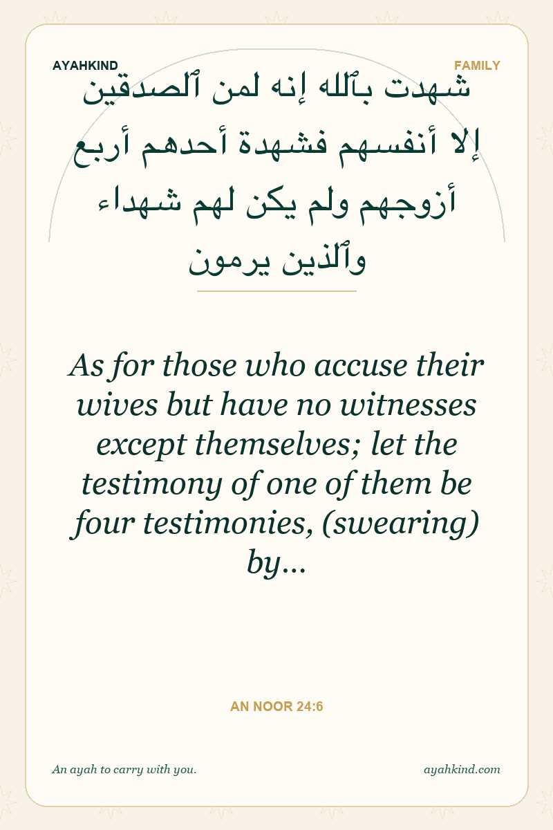 As for those who accuse their wives but have no witnesses except themselves; let the testimony of one of them be four testimonies, (swearing) by… — An Noor 24:6