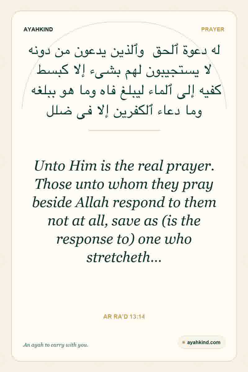 Unto Him is the real prayer. Those unto whom they pray beside Allah respond to them not at all, save as (is the response to) one who stretcheth… — Ar Ra'd 13:14