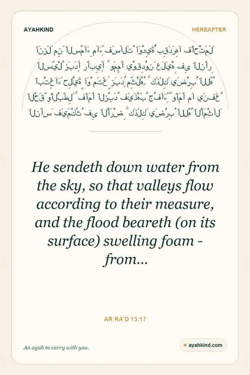 He sendeth down water from the sky, so that valleys flow according to their measure, and the flood beareth (on its surface) swelling foam - from… — Ar Ra'd 13:17