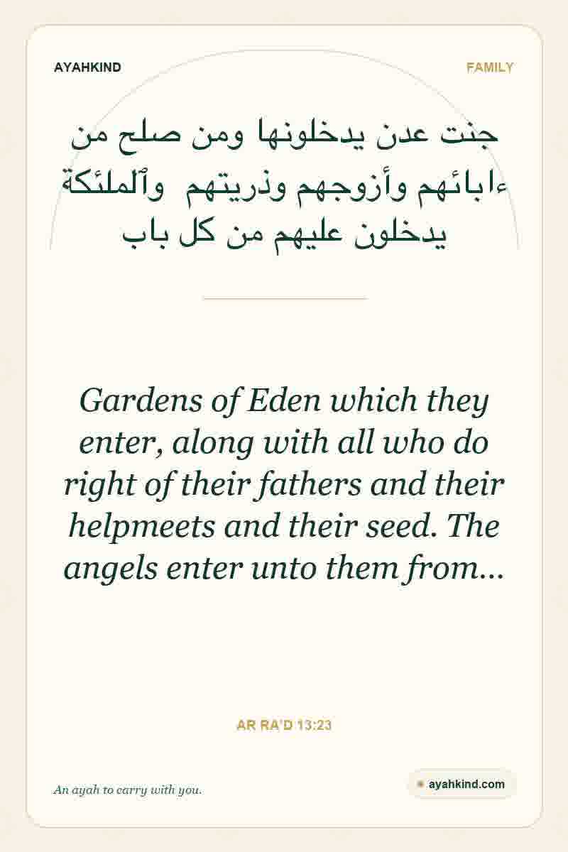 Gardens of Eden which they enter, along with all who do right of their fathers and their helpmeets and their seed. The angels enter unto them from… — Ar Ra'd 13:23