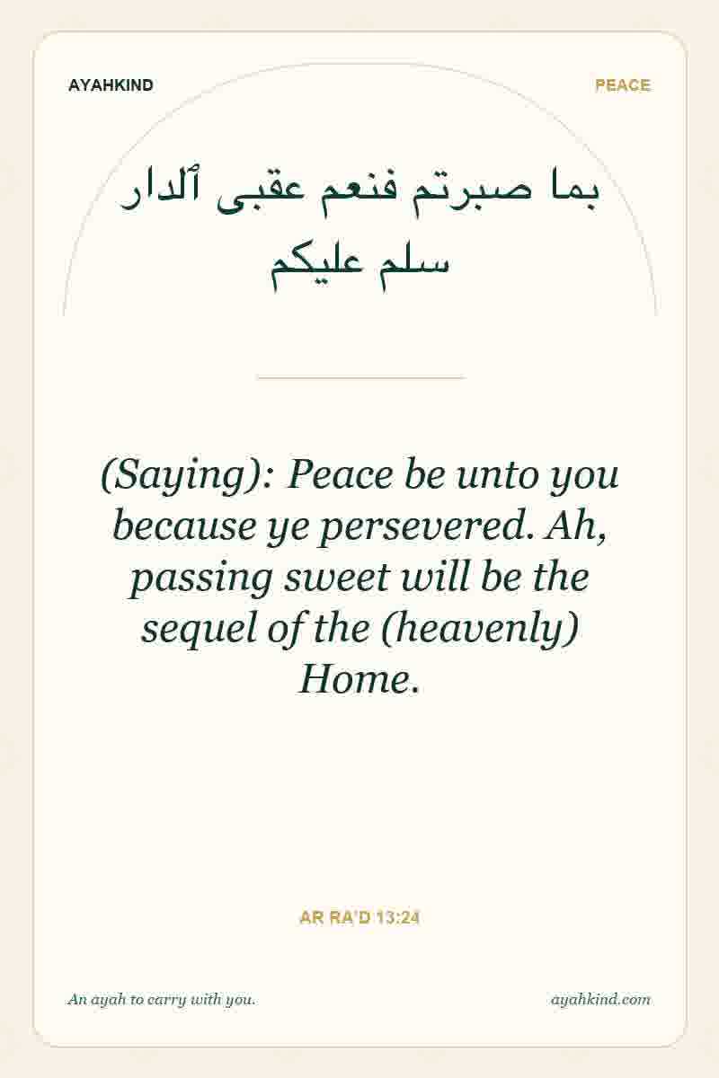 (Saying): Peace be unto you because ye persevered. Ah, passing sweet will be the sequel of the (heavenly) Home. — Ar Ra'd 13:24