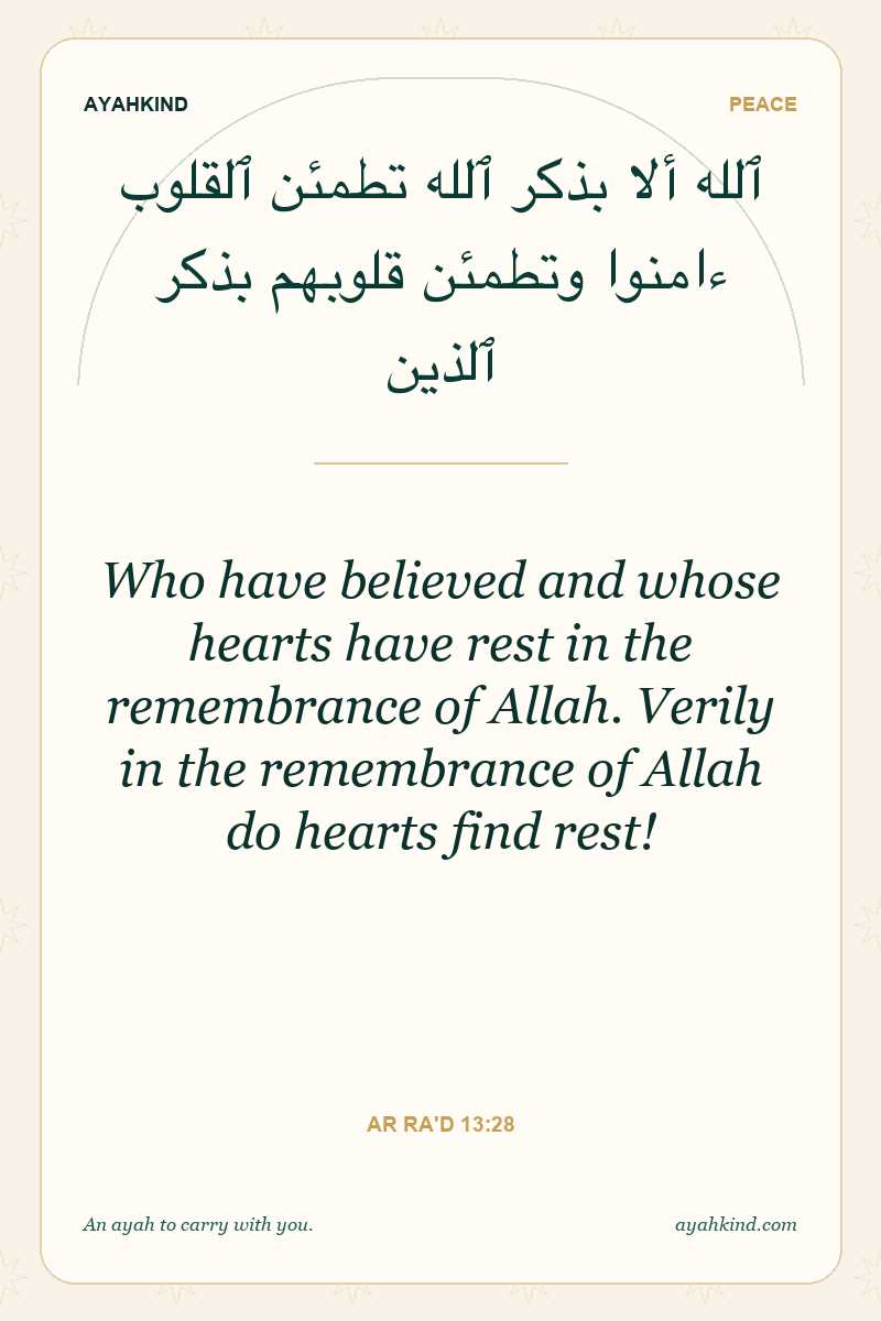 Who have believed and whose hearts have rest in the remembrance of Allah. Verily in the remembrance of Allah do hearts find rest! — Ar Ra'd 13:28