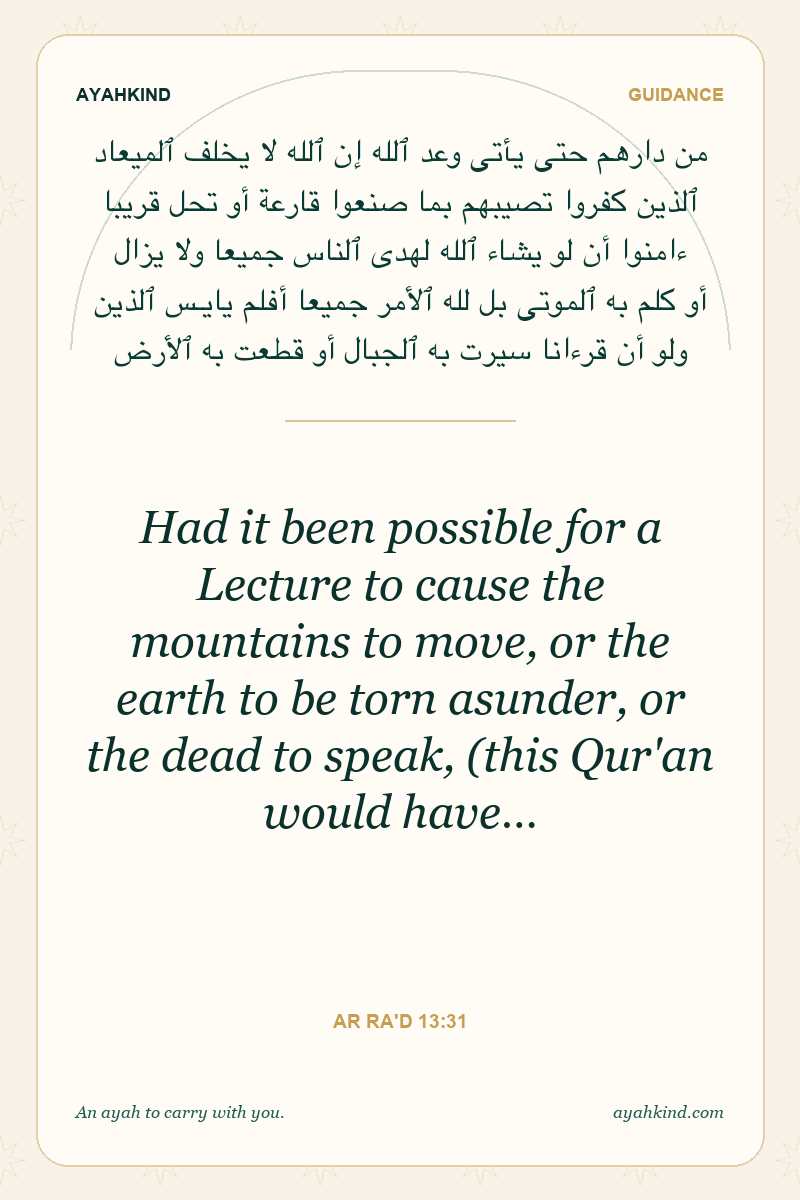 Had it been possible for a Lecture to cause the mountains to move, or the earth to be torn asunder, or the dead to speak, (this Qur'an would have… — Ar Ra'd 13:31