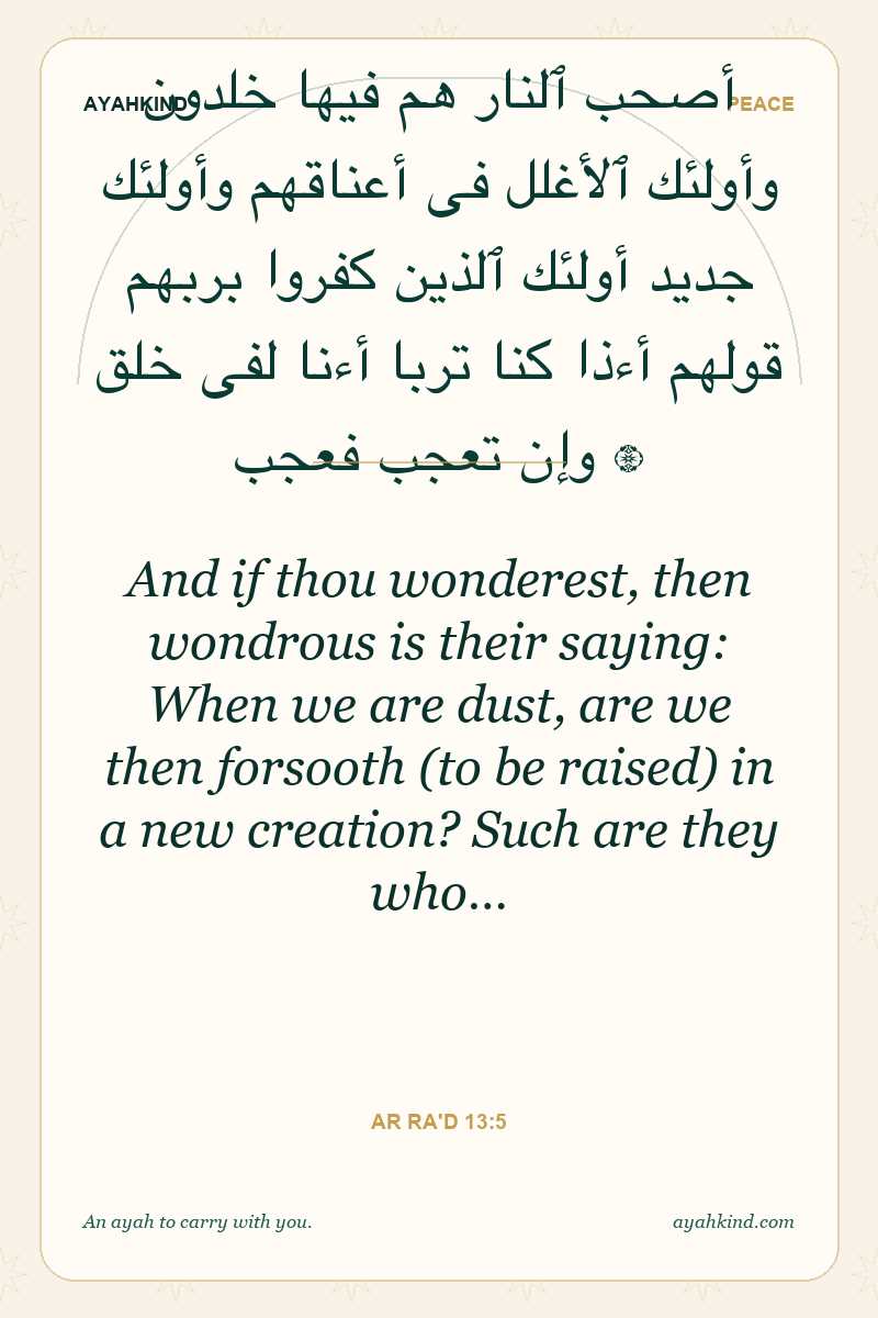 And if thou wonderest, then wondrous is their saying: When we are dust, are we then forsooth (to be raised) in a new creation? Such are they who… — Ar Ra'd 13:5