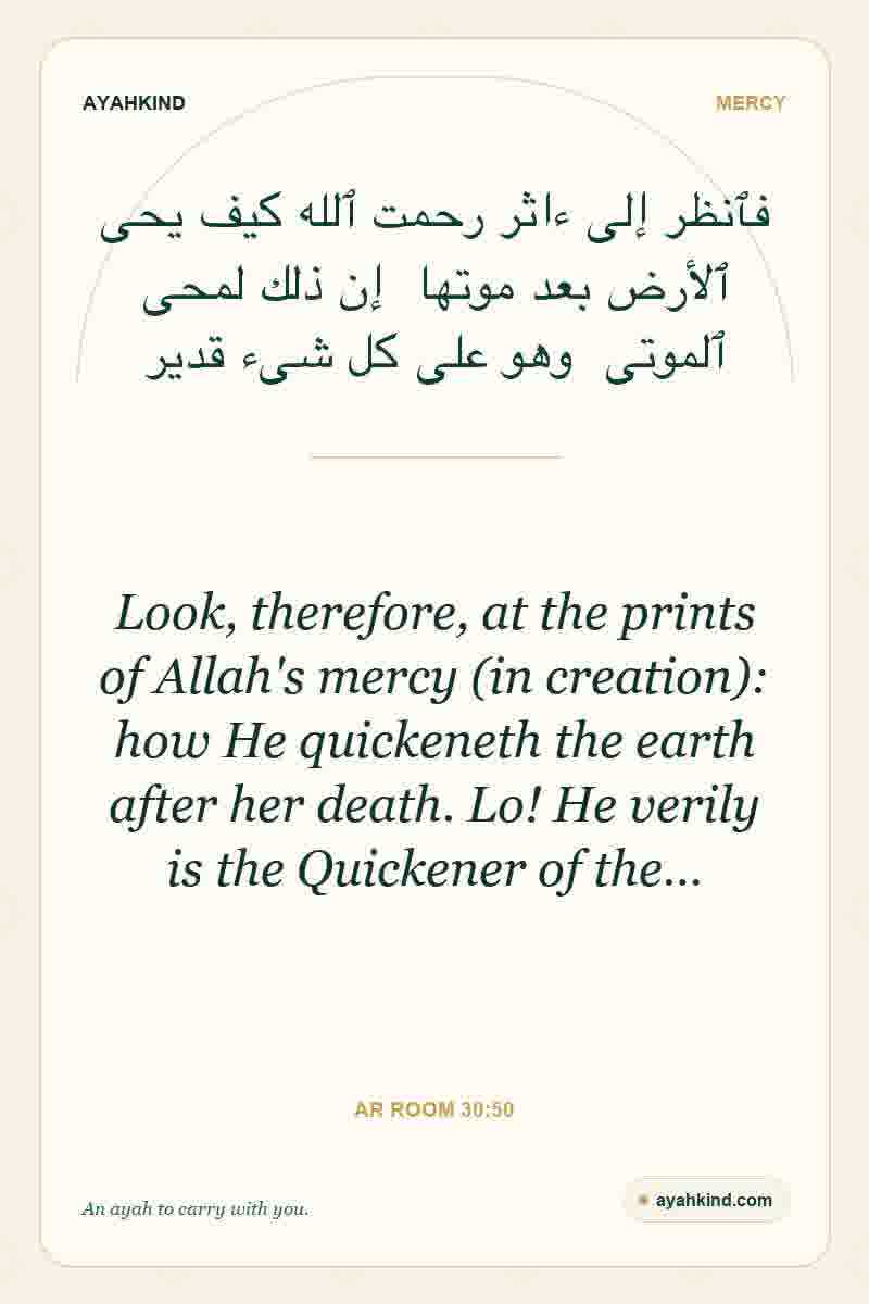 Look, therefore, at the prints of Allah's mercy (in creation): how He quickeneth the earth after her death. Lo! He verily is the Quickener of the… — Ar Room 30:50