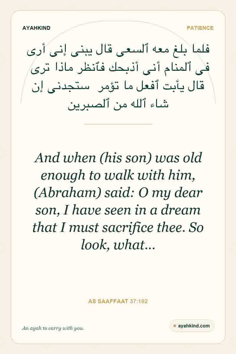 And when (his son) was old enough to walk with him, (Abraham) said: O my dear son, I have seen in a dream that I must sacrifice thee. So look, what… — As Saaffaat 37:102