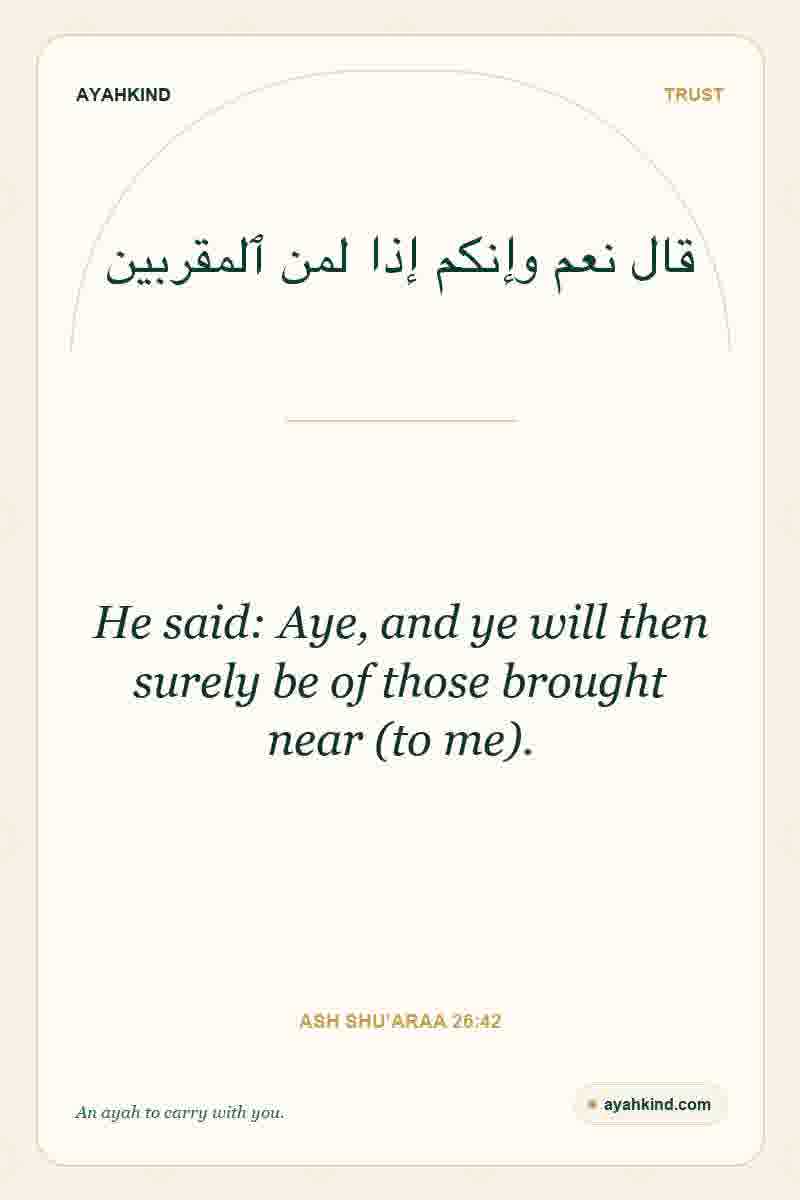 He said: Aye, and ye will then surely be of those brought near (to me). — Ash Shu'araa 26:42