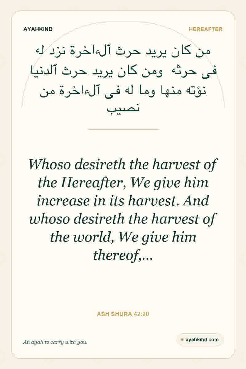 Whoso desireth the harvest of the Hereafter, We give him increase in its harvest. And whoso desireth the harvest of the world, We give him thereof,… — Ash Shura 42:20