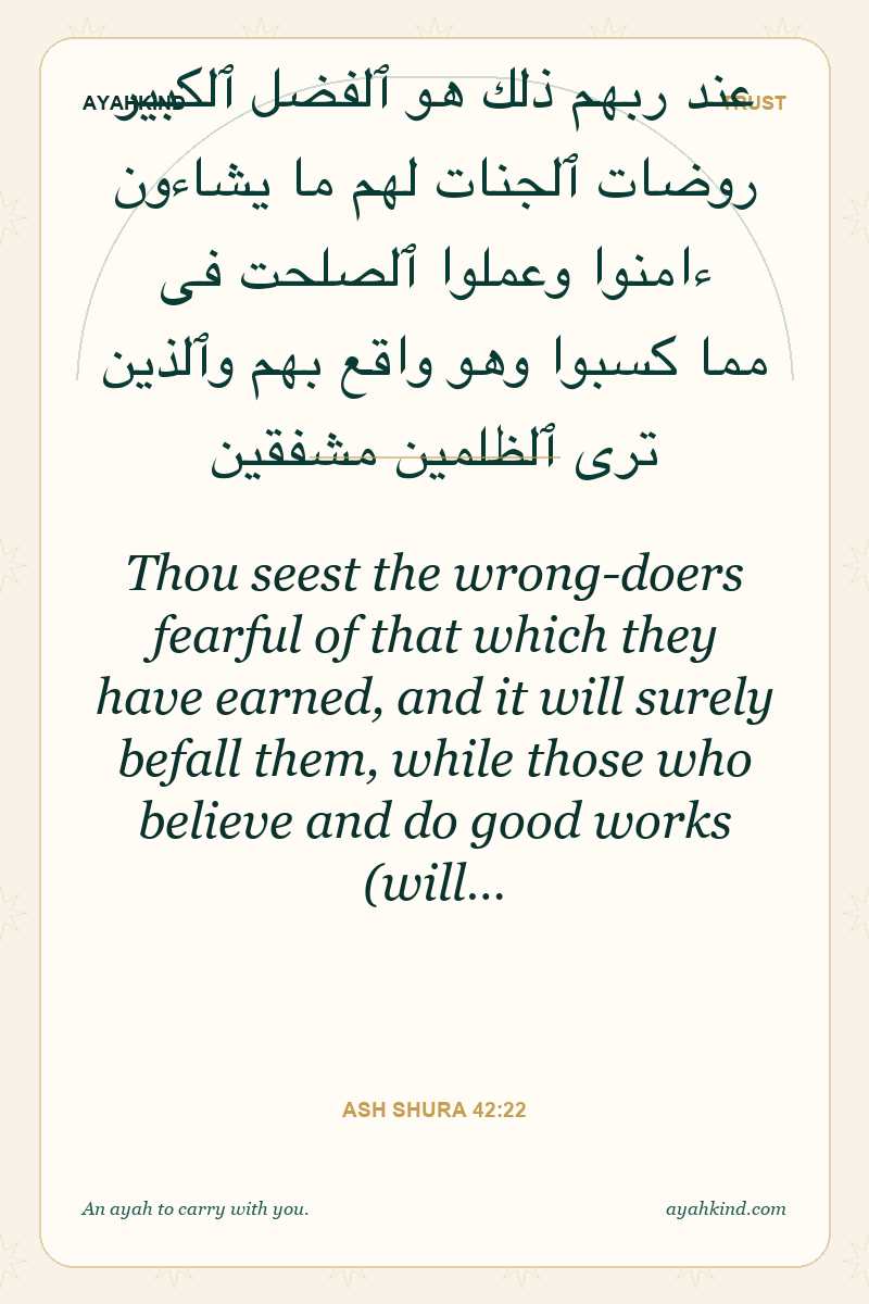 Thou seest the wrong-doers fearful of that which they have earned, and it will surely befall them, while those who believe and do good works (will… — Ash Shura 42:22