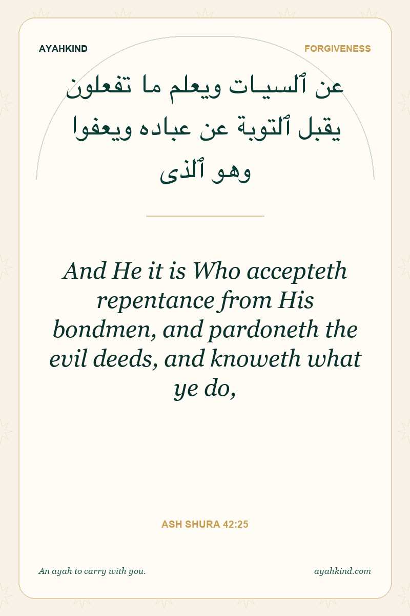 And He it is Who accepteth repentance from His bondmen, and pardoneth the evil deeds, and knoweth what ye do, — Ash Shura 42:25