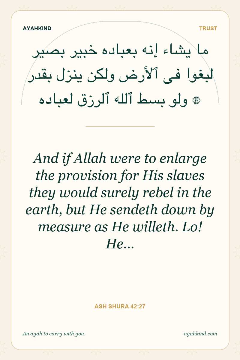 And if Allah were to enlarge the provision for His slaves they would surely rebel in the earth, but He sendeth down by measure as He willeth. Lo! He… — Ash Shura 42:27