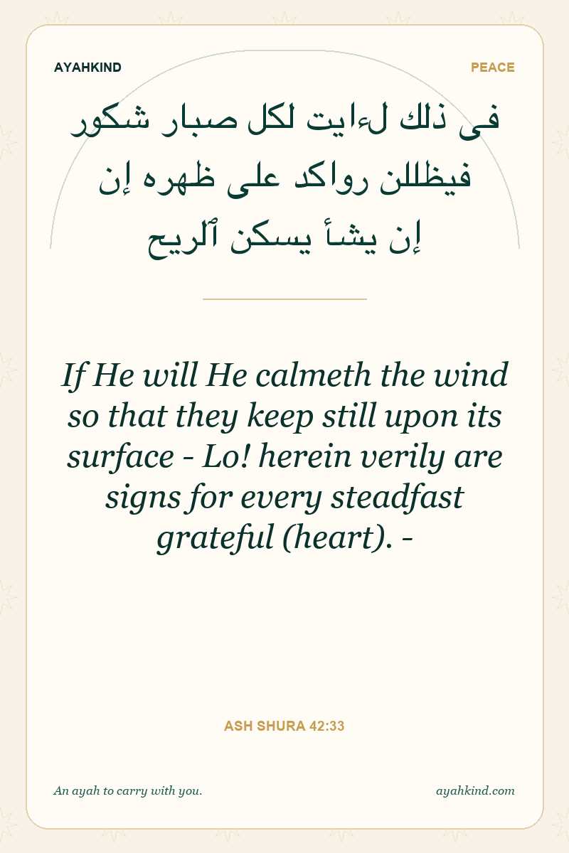 If He will He calmeth the wind so that they keep still upon its surface - Lo! herein verily are signs for every steadfast grateful (heart). - — Ash Shura 42:33