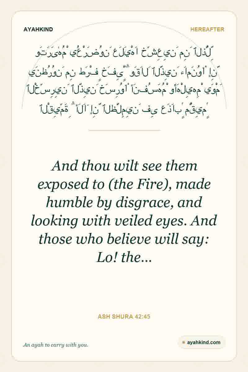 And thou wilt see them exposed to (the Fire), made humble by disgrace, and looking with veiled eyes. And those who believe will say: Lo! the… — Ash Shura 42:45