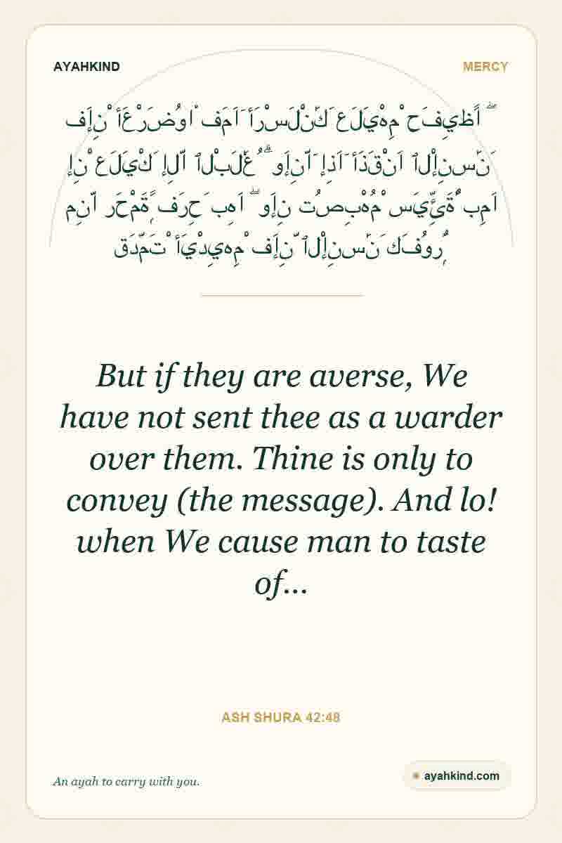 But if they are averse, We have not sent thee as a warder over them. Thine is only to convey (the message). And lo! when We cause man to taste of… — Ash Shura 42:48
