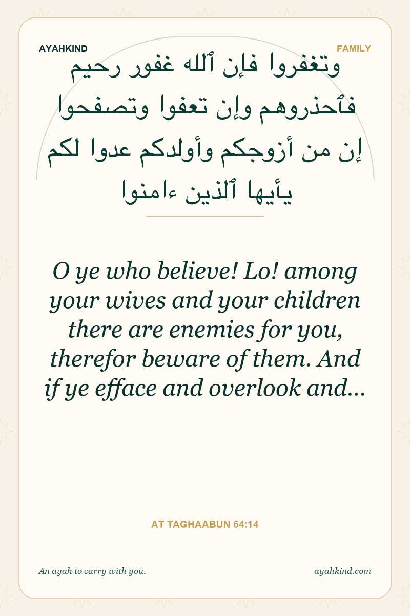 O ye who believe! Lo! among your wives and your children there are enemies for you, therefor beware of them. And if ye efface and overlook and… — At Taghaabun 64:14