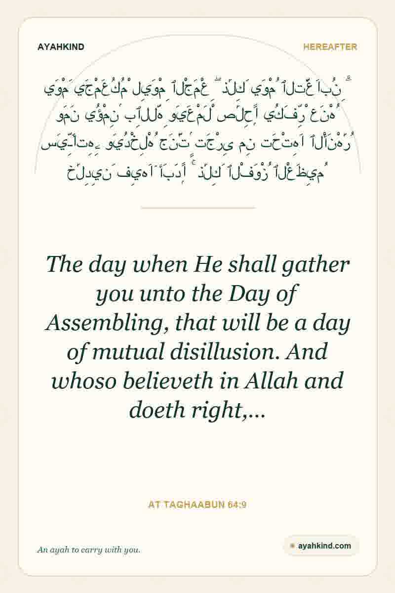 The day when He shall gather you unto the Day of Assembling, that will be a day of mutual disillusion. And whoso believeth in Allah and doeth right,… — At Taghaabun 64:9