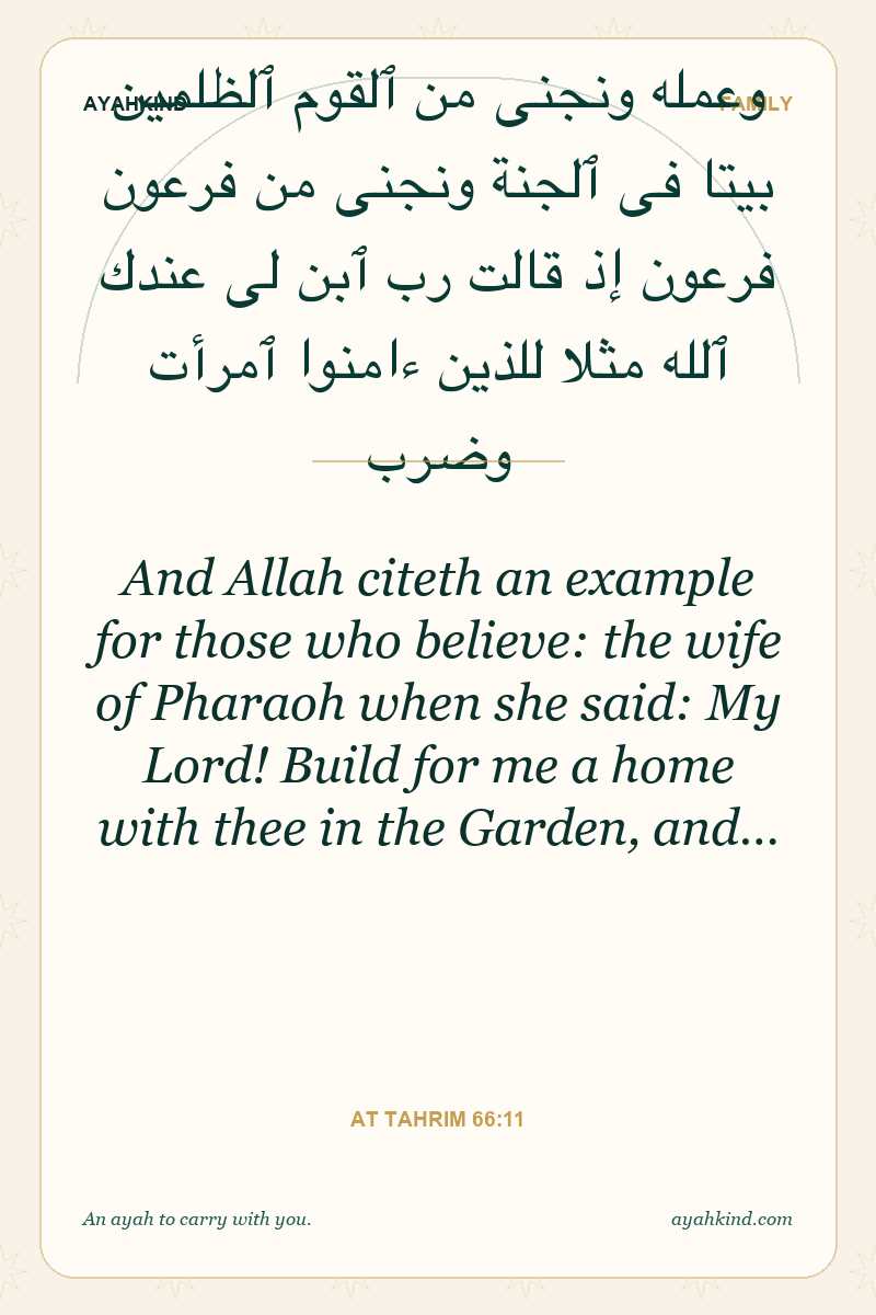 And Allah citeth an example for those who believe: the wife of Pharaoh when she said: My Lord! Build for me a home with thee in the Garden, and… — At Tahrim 66:11