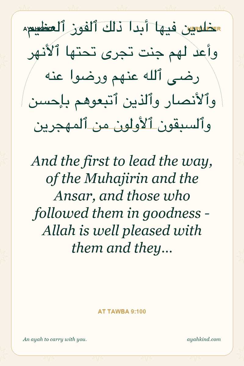And the first to lead the way, of the Muhajirin and the Ansar, and those who followed them in goodness - Allah is well pleased with them and they… — At Tawba 9:100