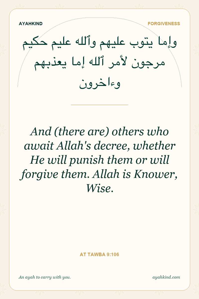 And (there are) others who await Allah's decree, whether He will punish them or will forgive them. Allah is Knower, Wise. — At Tawba 9:106