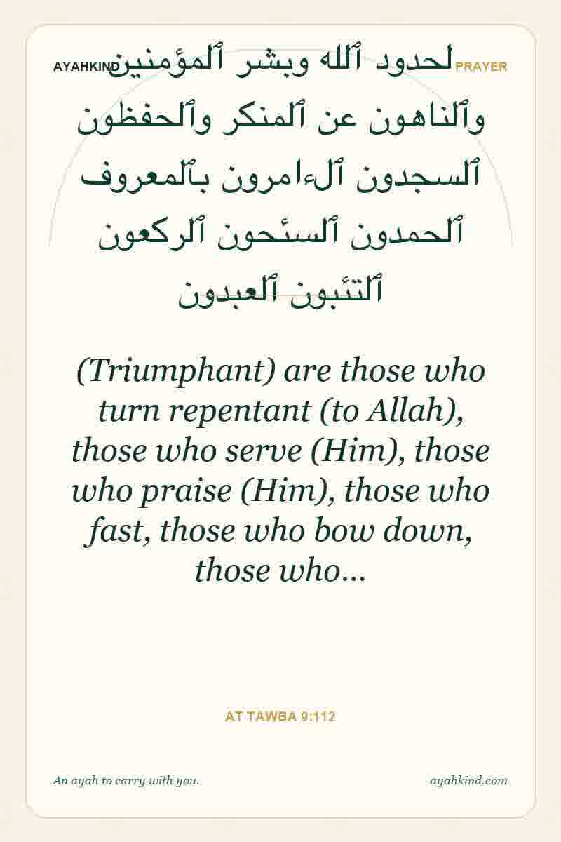 (Triumphant) are those who turn repentant (to Allah), those who serve (Him), those who praise (Him), those who fast, those who bow down, those who… — At Tawba 9:112