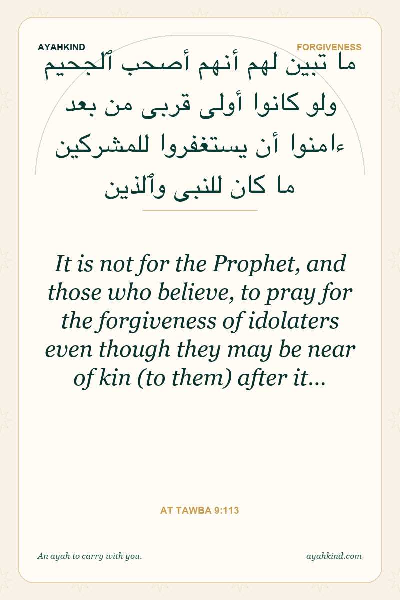It is not for the Prophet, and those who believe, to pray for the forgiveness of idolaters even though they may be near of kin (to them) after it… — At Tawba 9:113
