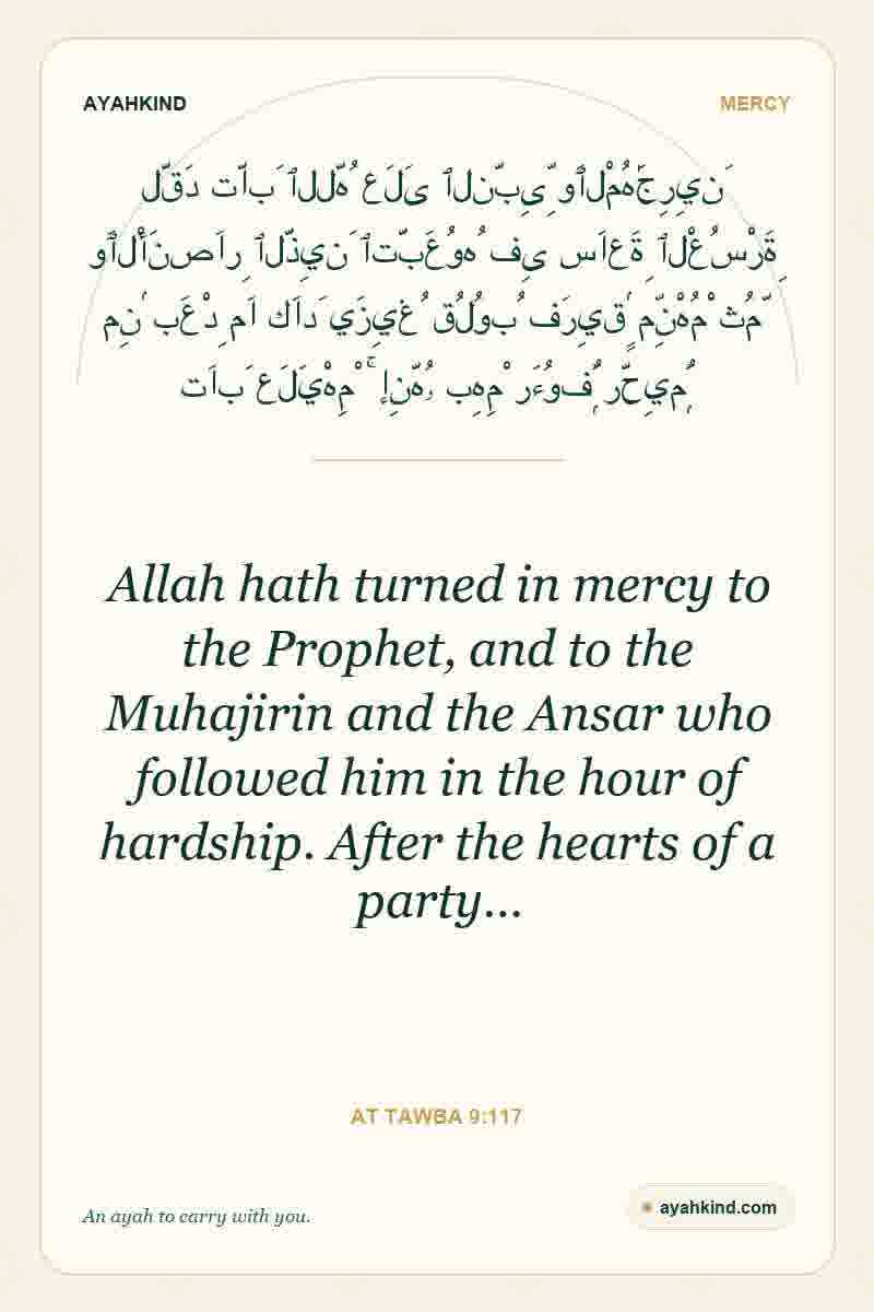 Allah hath turned in mercy to the Prophet, and to the Muhajirin and the Ansar who followed him in the hour of hardship. After the hearts of a party… — At Tawba 9:117
