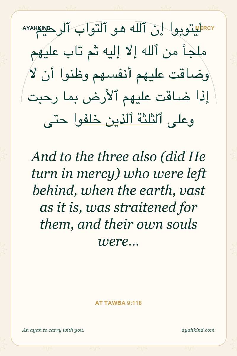 And to the three also (did He turn in mercy) who were left behind, when the earth, vast as it is, was straitened for them, and their own souls were… — At Tawba 9:118