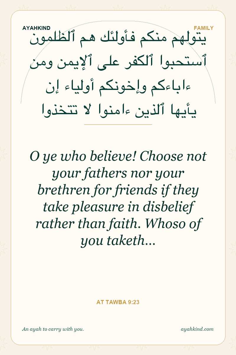 O ye who believe! Choose not your fathers nor your brethren for friends if they take pleasure in disbelief rather than faith. Whoso of you taketh… — At Tawba 9:23