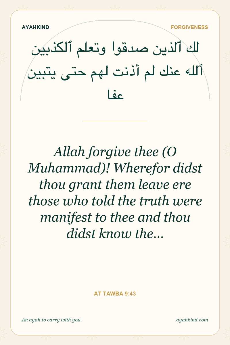 Allah forgive thee (O Muhammad)! Wherefor didst thou grant them leave ere those who told the truth were manifest to thee and thou didst know the… — At Tawba 9:43
