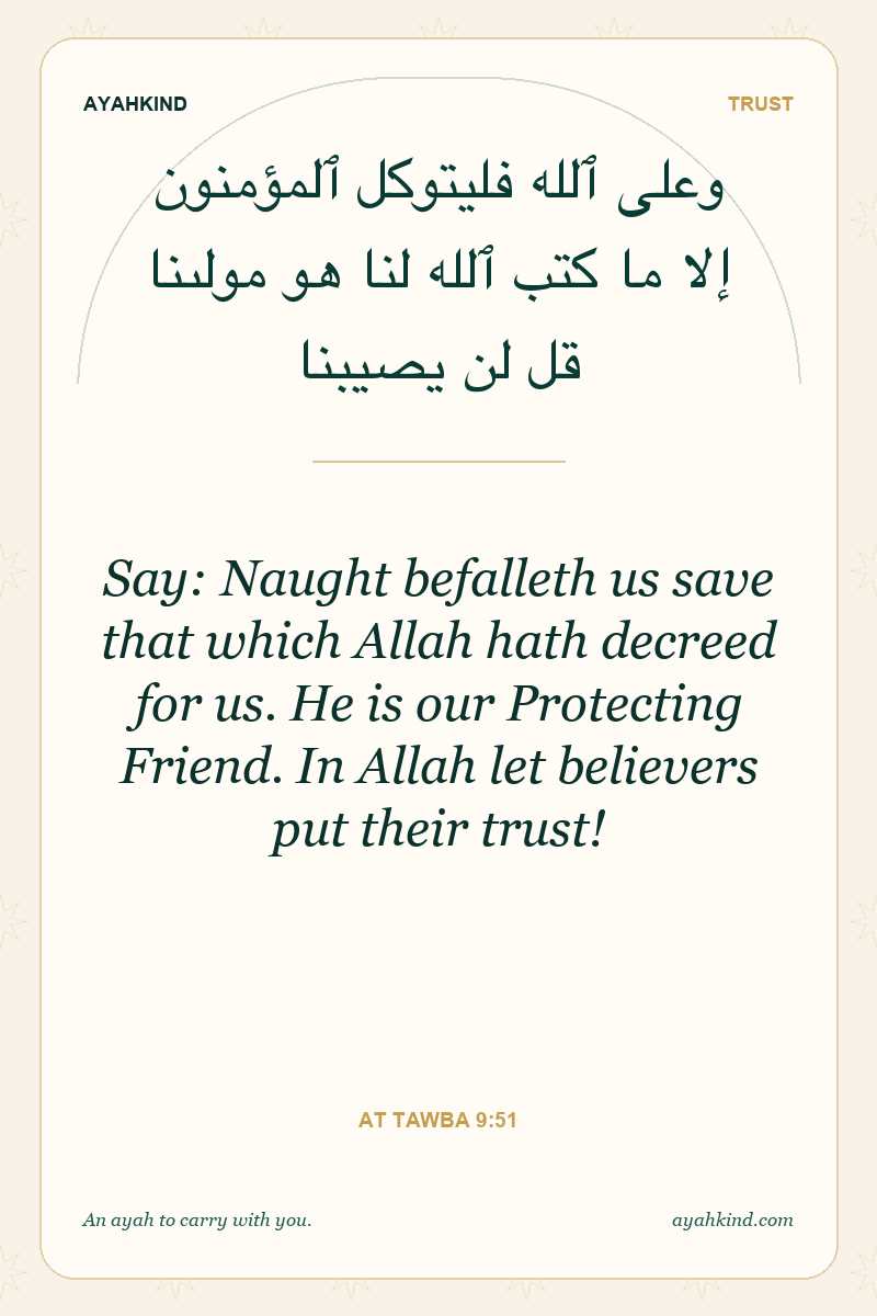 Say: Naught befalleth us save that which Allah hath decreed for us. He is our Protecting Friend. In Allah let believers put their trust! — At Tawba 9:51