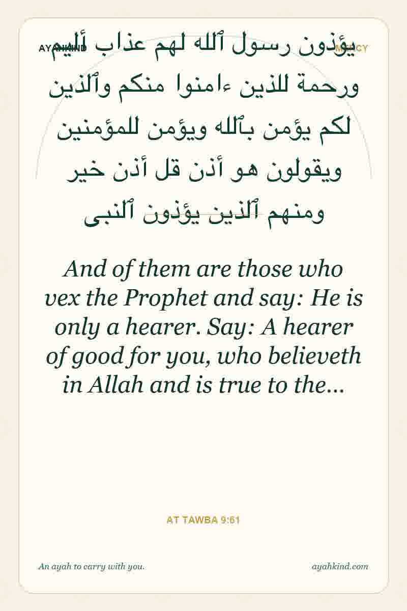 And of them are those who vex the Prophet and say: He is only a hearer. Say: A hearer of good for you, who believeth in Allah and is true to the… — At Tawba 9:61