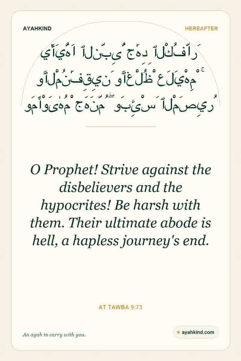 O Prophet! Strive against the disbelievers and the hypocrites! Be harsh with them. Their ultimate abode is hell, a hapless journey's end. — At Tawba 9:73