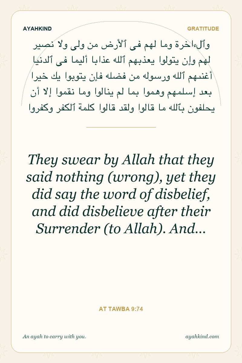 They swear by Allah that they said nothing (wrong), yet they did say the word of disbelief, and did disbelieve after their Surrender (to Allah). And… — At Tawba 9:74