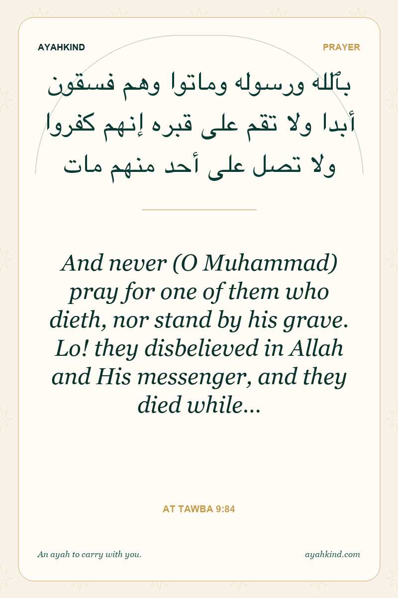 And never (O Muhammad) pray for one of them who dieth, nor stand by his grave. Lo! they disbelieved in Allah and His messenger, and they died while… — At Tawba 9:84