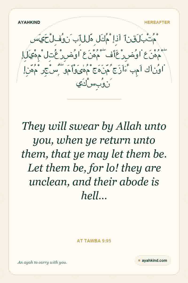 They will swear by Allah unto you, when ye return unto them, that ye may let them be. Let them be, for lo! they are unclean, and their abode is hell… — At Tawba 9:95