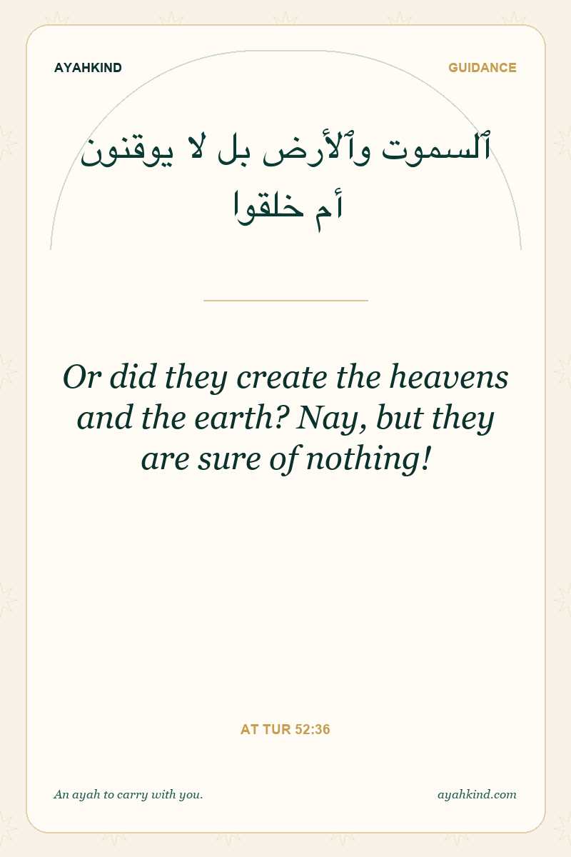 Or did they create the heavens and the earth? Nay, but they are sure of nothing! — At Tur 52:36