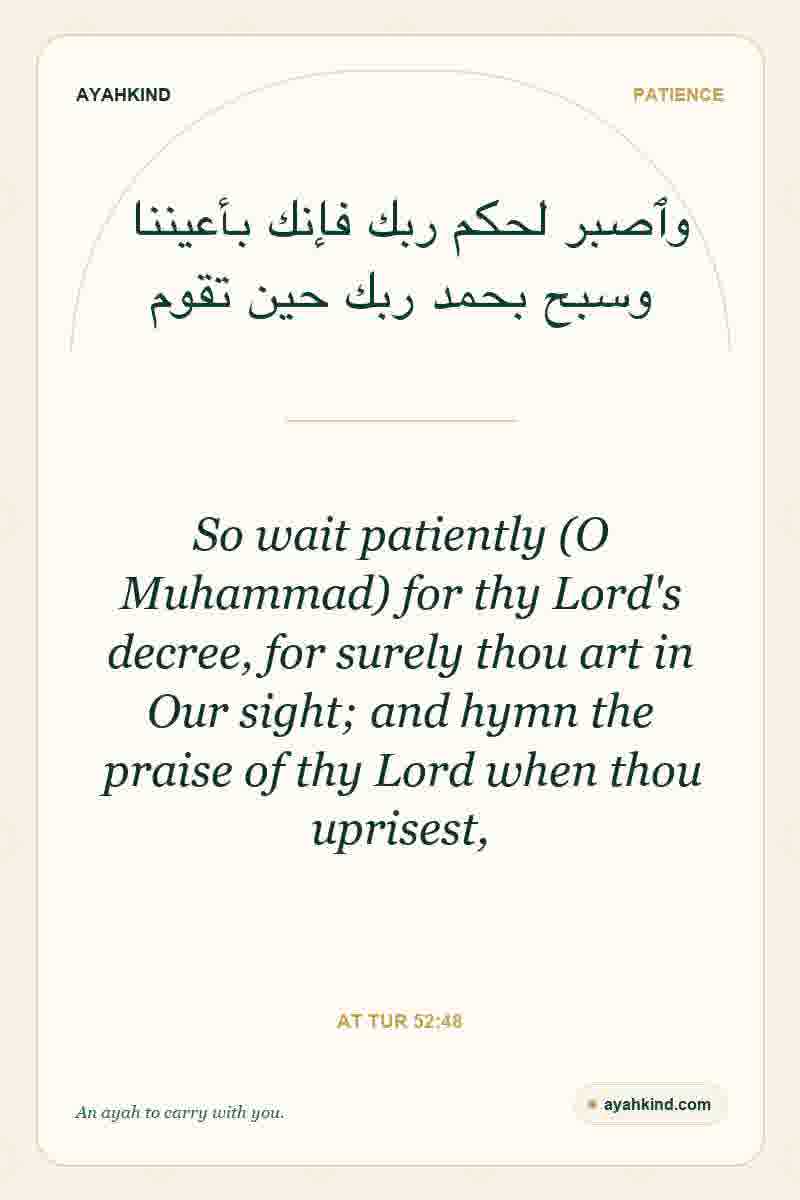 So wait patiently (O Muhammad) for thy Lord's decree, for surely thou art in Our sight; and hymn the praise of thy Lord when thou uprisest, — At Tur 52:48