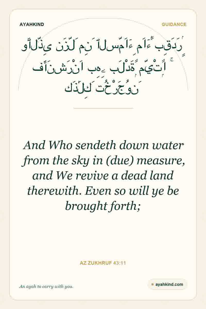And Who sendeth down water from the sky in (due) measure, and We revive a dead land therewith. Even so will ye be brought forth; — Az Zukhruf 43:11