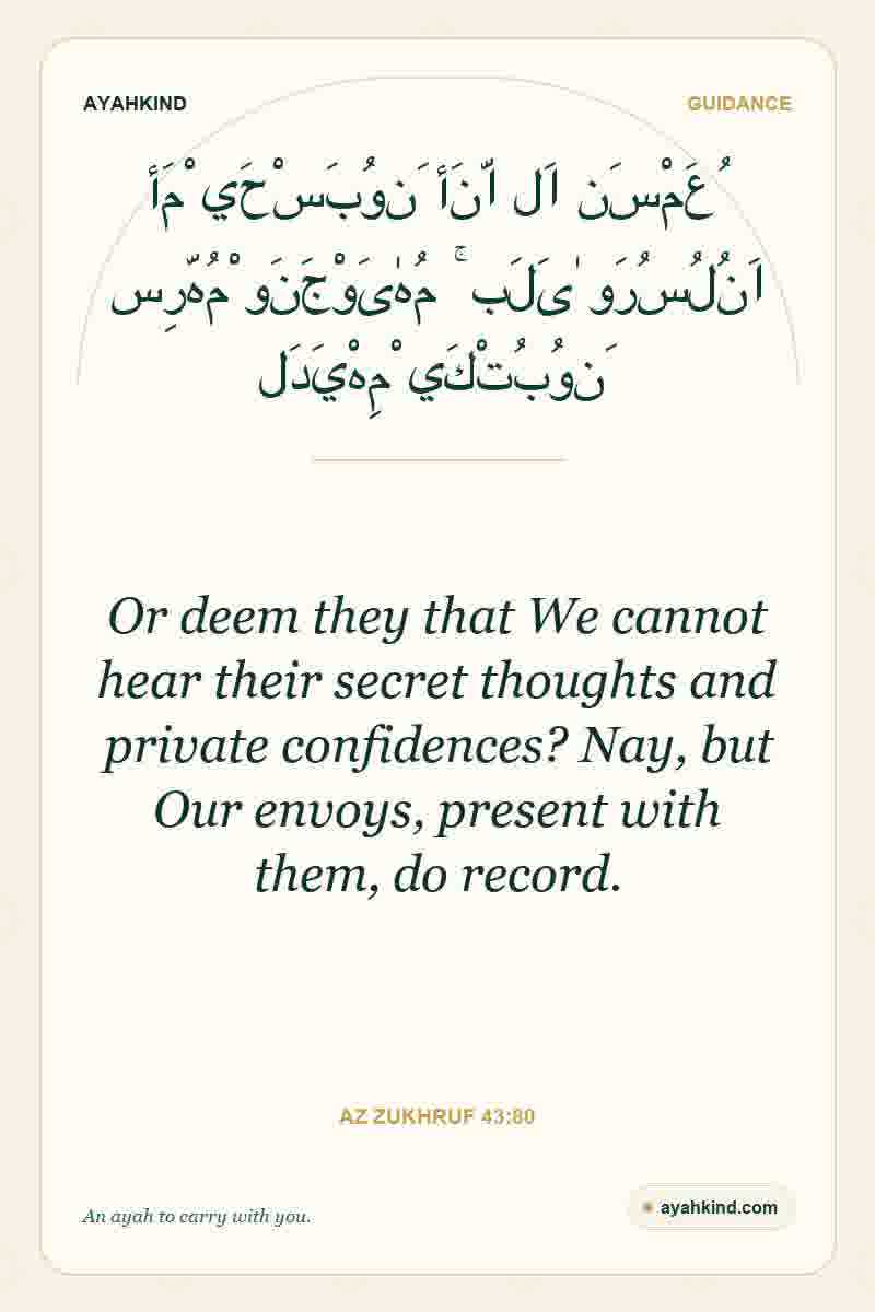 Or deem they that We cannot hear their secret thoughts and private confidences? Nay, but Our envoys, present with them, do record. — Az Zukhruf 43:80