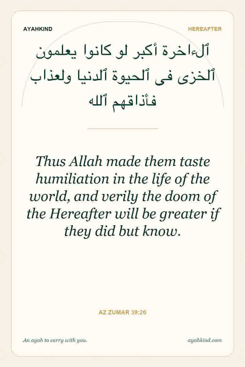 Thus Allah made them taste humiliation in the life of the world, and verily the doom of the Hereafter will be greater if they did but know. — Az Zumar 39:26