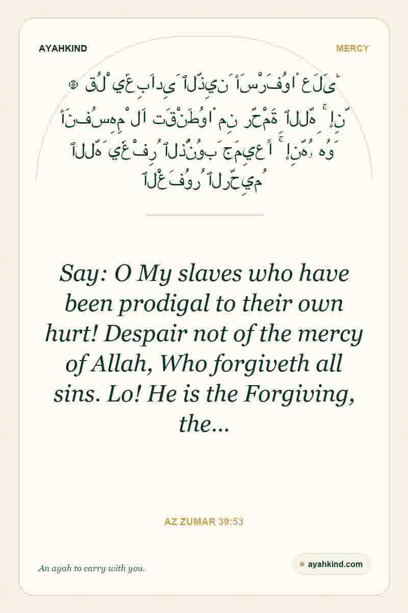 Say: O My slaves who have been prodigal to their own hurt! Despair not of the mercy of Allah, Who forgiveth all sins. Lo! He is the Forgiving, the… — Az Zumar 39:53
