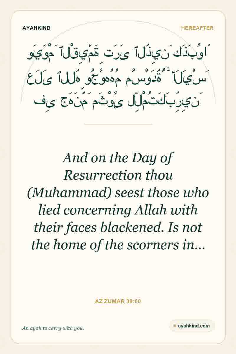 And on the Day of Resurrection thou (Muhammad) seest those who lied concerning Allah with their faces blackened. Is not the home of the scorners in… — Az Zumar 39:60
